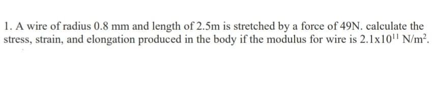 1. A wire of radius 0.8 mm and length of 2.5m is stretched by a force of 49N. calculate the
stress, strain, and elongation produced in the body if the modulus for wire is 2.1x101¹¹ N/m².