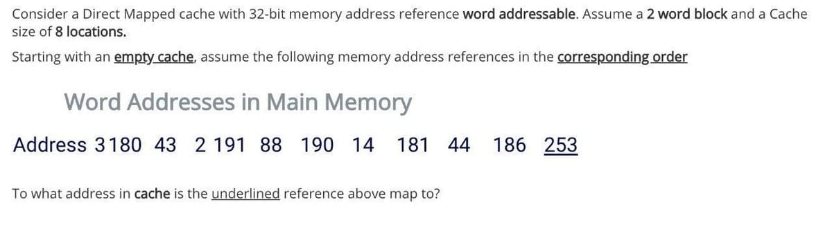Consider a Direct Mapped cache with 32-bit memory address reference word addressable. Assume a 2 word block and a Cache
size of 8 locations.
Starting with an empty cache, assume the following memory address references in the corresponding order
Word Addresses in Main Memory
Address 3180 43 2 191 88 190 14 181
44
186 253
To what address in cache is the underlined reference above map to?
