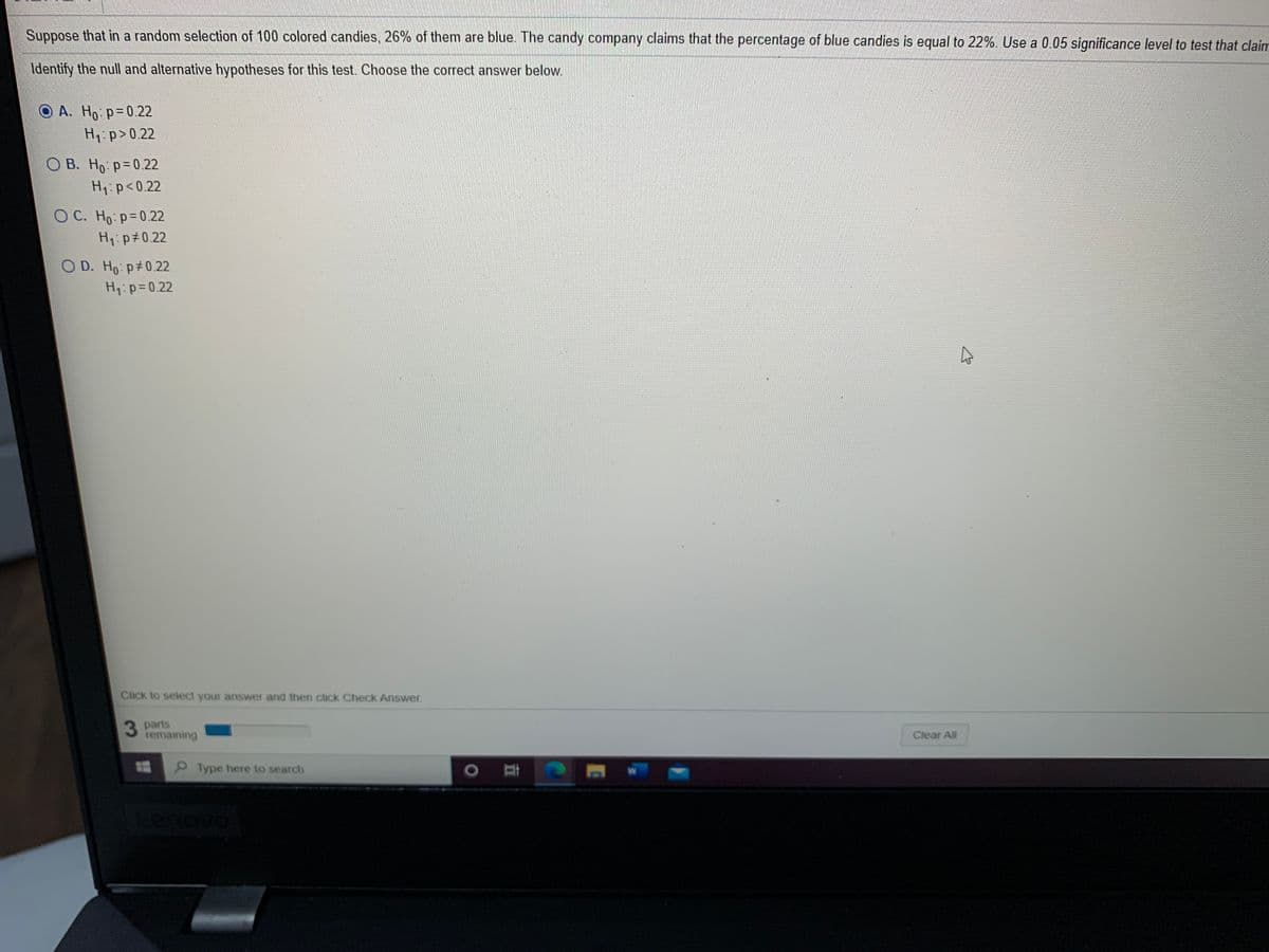 Suppose that in a random selection of 100 colored candies, 26% of them are blue. The candy company claims that the percentage of blue candies is equal to 22%. Use a 0.05 significance level to test that claim
Identify the null and alternative hypotheses for this test. Choose the correct answer below.
O A. Ho p=0.22
H1:p>0.22
О В. Но р30.22
H1:p<0.22
O C. Ho p=0.22
H1:p#0.22
O D. Ho p#0.22
H1:p=0.22
Click to select your answer and then click Check Answer.
3 parts
temaining
Clear All
Type here to search
Lenovo
