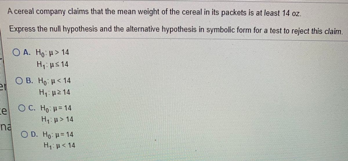 A cereal company claims that the mean weight of the cereal in its packets is at least 14 oz.
Express the null hypothesis and the alternative hypothesis in symbolic form for a test to reject this claim.
Ο Α. Ηρ μ> 14
H μs 14
O B. Ho H<14
H: µ2 14
el OC. Ho µ= 14
H, µ > 14
na
O D. Ho = 14
H, µ< 14
