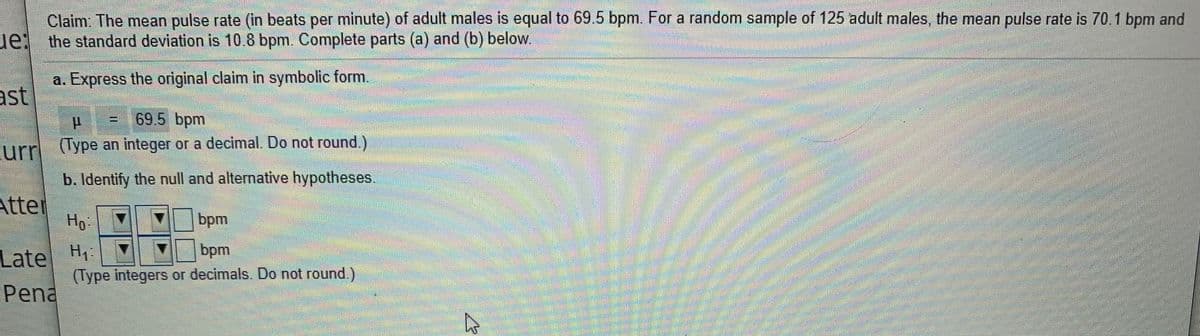 Claim The mean pulse rate (in beats per minute) of adult males is equal to 69 5 bpm. For a random sample of 125 adult males, the mean pulse rate is 70.1 bpm and
ue: the standard deviation is 10.8 bpm. Complete parts (a) and (b) below.
a. Express the original claim in symbolic form.
ast
69.5 bpm
urr (lype an integer or a decimal. Do not round.)
b. Identify the null and alternative hypotheses.
Atter
Ho
bpm
Late
bpm
(Type integers or decimals. Do not round.)
Pena
