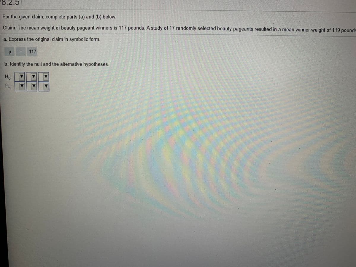 8.2.5
For the given claim, complete parts (a) and (b) below.
Claim: The mean weight of beauty pageant winners is 117 pounds. A study of 17 randomly selected beauty pageants resulted in a mean winner weight of 119 pounds
a. Express the original claim in symbolic form.
117
b. Identify the null and the altermative hypotheses.
Ho:
H1.
