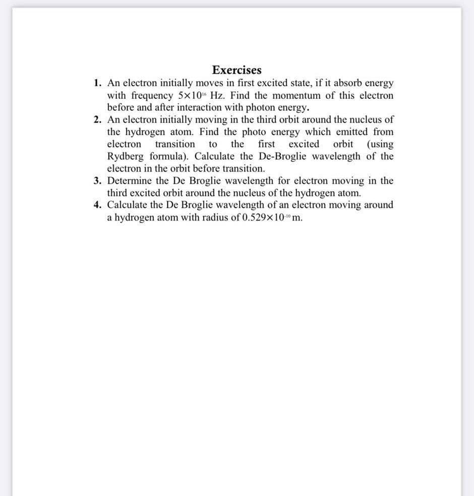 Exercises
1. An electron initially moves in first excited state, if it absorb energy
with frequency 5x10 Hz. Find the momentum of this electron
before and after interaction with photon energy.
2. An electron initially moving in the third orbit around the nucleus of
the hydrogen atom. Find the photo energy which emitted from
electron
transition
to
the
first
excited
orbit
(using
Rydberg formula). Calculate the De-Broglie wavelength of the
electron in the orbit before transition.
3. Determine the De Broglie wavelength for electron moving in the
third excited orbit around the nucleus of the hydrogen atom.
4. Calculate the De Broglie wavelength of an electron moving around
a hydrogen atom with radius of 0.529x10-"m.
