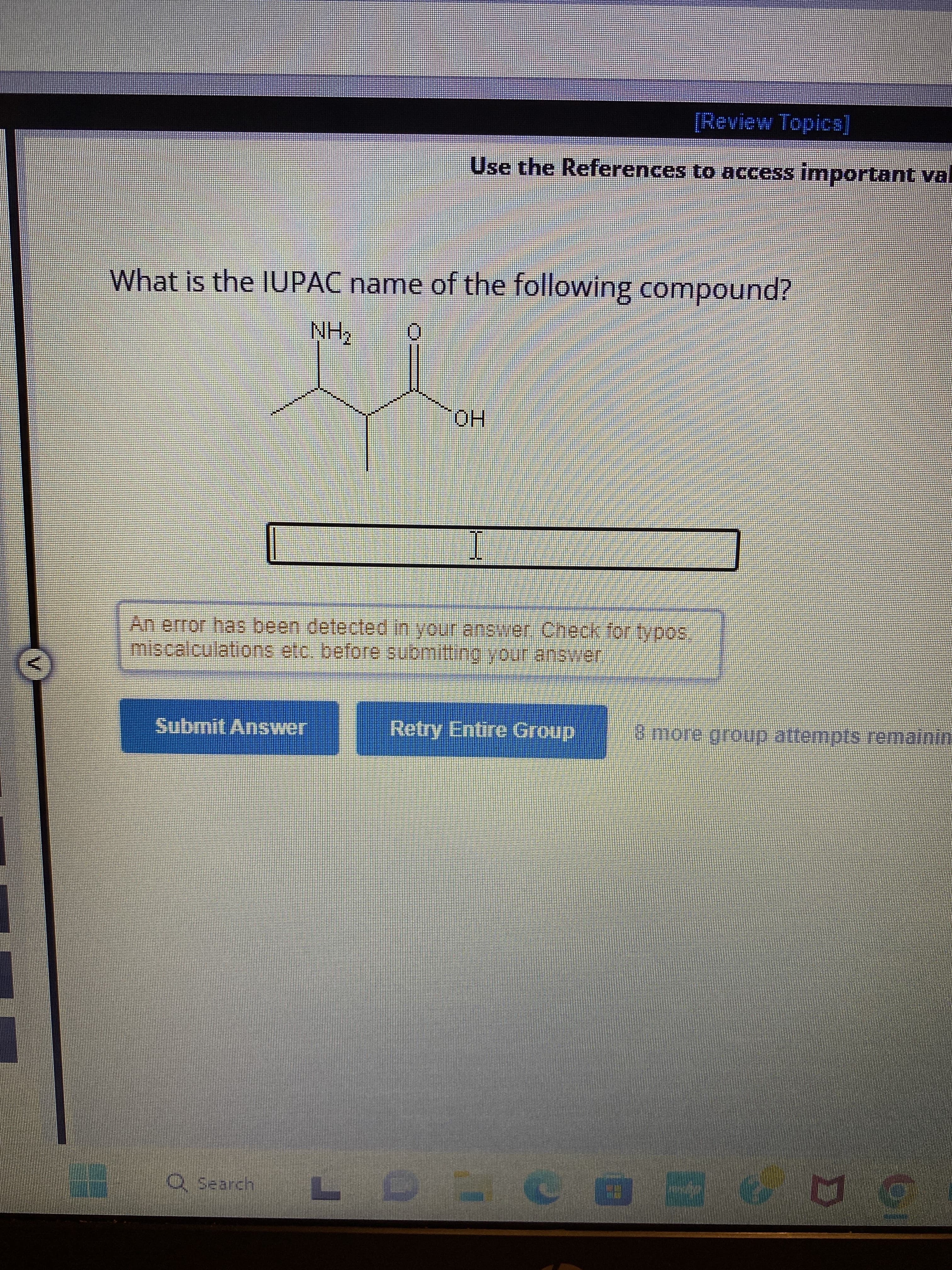 IN
What is the IUPAC name of the following compound?
NH₂
Submit Answer
indes
Q Search
BOLES
[Review Topics]
Use the References to access important val
O
OH
I
An error has been detected in your answer. Check for typos.
miscalculations etc. before submitting your answer
Retry Entire Group
SAKSASS
LDLC
8 more group attempts remainin
H
409