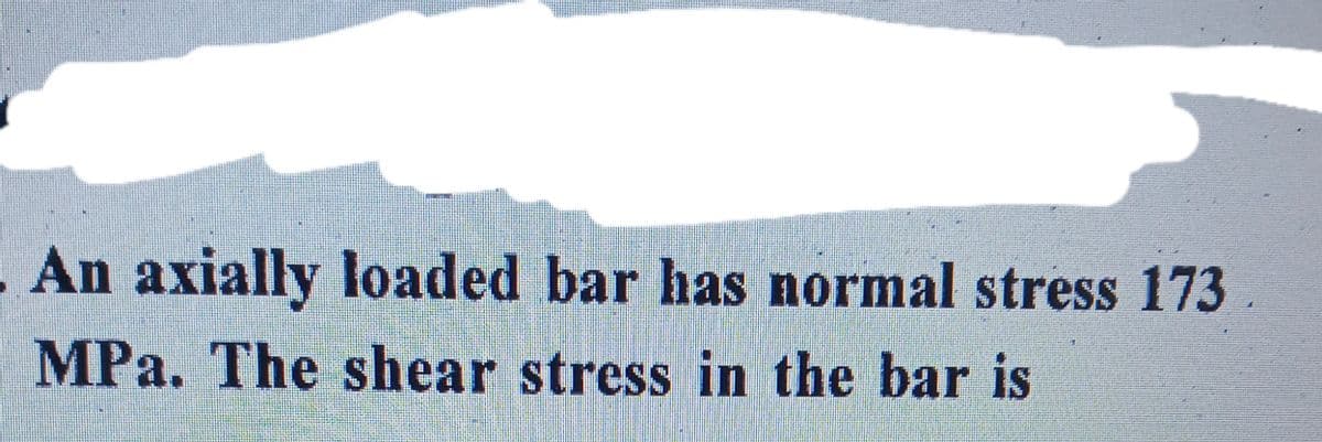 An axially loaded bar has normal stress 173
MPa. The shear stress in the bar is
