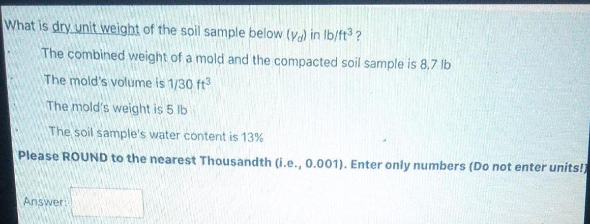What is dry unit weight of the soil sample below (y) in lb/ft3 ?
The combined weight of a mold and the compacted soil sample is 8.7 lb
The mold's volume is 1/30 ft
The mold's weight is 5 lb
The soil samnple's water content is 13%
Please ROUND to the nearest Thousandth (i.e., 0.001). Enter only numbers (Do not enter units!)
Answer:
