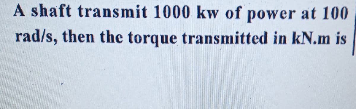 A shaft transmit 1000 kw of power at 100
rad/s, then the torque transmitted in kN.m is
