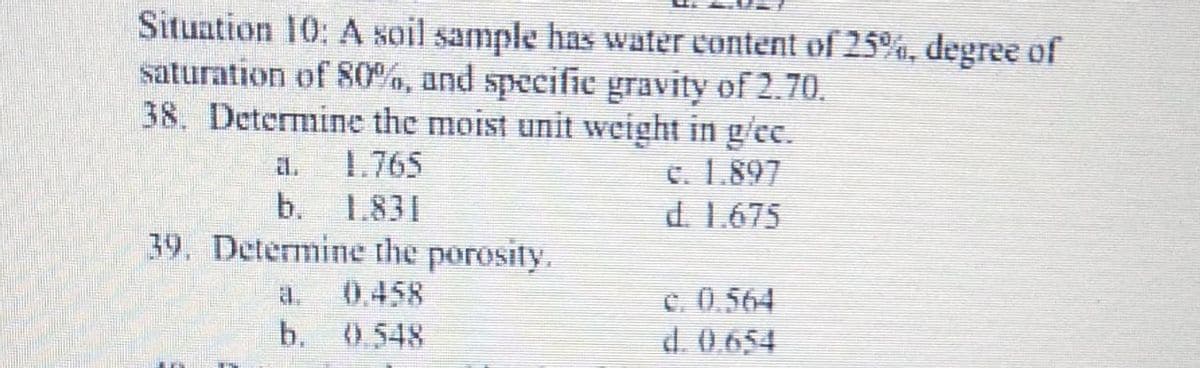 Situation 10: A soil sample has water content of 25%, degree of
saturation of 80%, and specifice gravity of 2.70.
38. Determine the moist unit weight in g/ee.
1.765
b. 1.831
39. Determine the porosity.
El.
C. 1.897
d. 1.675
0.458
C. 0.564
d. 0.654
a.
b. 0.548
