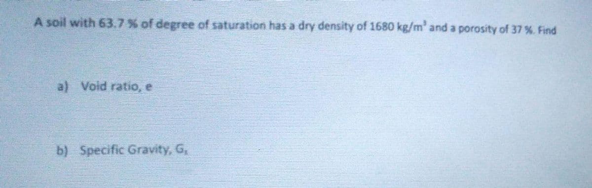 A soil with 63.7% of degree of saturation has a dry density of 1680 kg/m' and a porosity of 37 %. Find
a) Void ratio, e
b) Specific Gravity, G,
