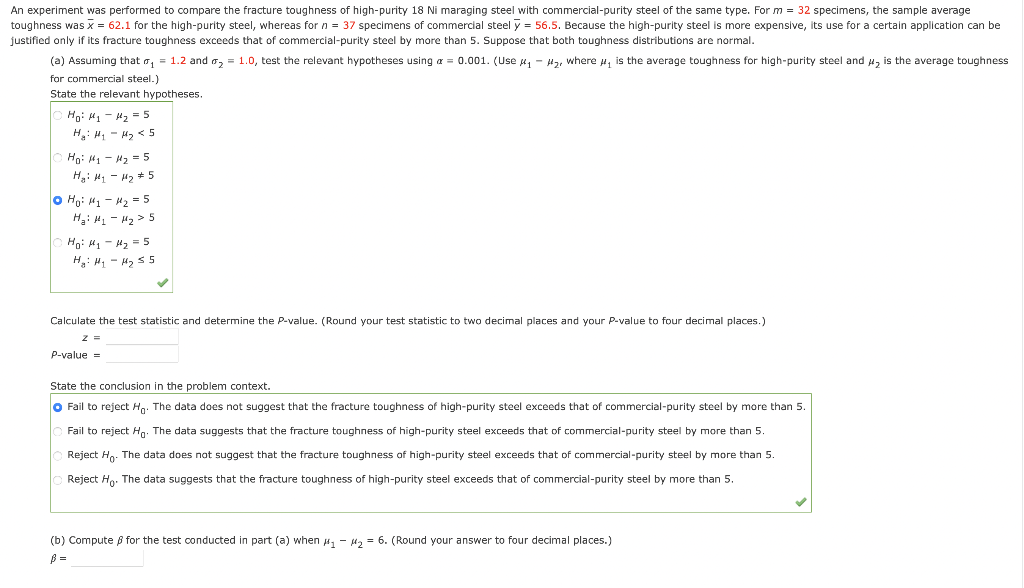 An experiment was performed to compare the fracture toughness of high-purity 18 Ni maraging steel with commercial-purity steel of the same type. For m = 32 specimens, the sample average
toughness was X = 62.1 for the high-purity steel, whereas for n = 37 specimens of commercial steel y = 56.5. Because the high-purity steel is more expensive, its use for a certain application can be
justified only if its fracture toughness exceeds that of commercial-purity steel by more than 5. Suppose that both toughness distributions are normal.
(a) Assuming that ₁ = 1.2 and ₂ = 1.0, test the relevant hypotheses using a = 0.001. (Use ₁-₂, where μ₁ is the average toughness for high-purity steel and
for commercial steel.)
State the relevant hypotheses.
Но из-H2=5
H₂: H₂H₂ 5
Hoi 11 - 12 = 5
Hy My H₂5
Ho: M₁ M₂ = 5
Hai H₁
H₂> 5
Но М1 -H2=5
H₂H₁ H₂ 55
Calculate the test statistic and determine the P-value. (Round your test statistic to two decimal places and your P-value to four decimal places.)
z =
P-value =
State the conclusion in the problem context.
● Fail to reject Ho. The data does not suggest that the fracture toughness high-purity steel exceeds that of commercial-purity steel by more than 5.
Fail to reject Ho. The data suggests that the fracture toughness of high-purity steel exceeds that of commercial-purity steel by more than 5.
Reject Ho. The data does not suggest that the fracture toughness f high-purity steel exceeds that of commercial-purity steel by more than 5.
Reject Ho. The data suggests that the fracture toughness high-purity steel exceeds that of commercial-purity steel by more than 5.
(b) Compute for the test conducted in part (a) when #₁ - #₂ = 6. (Round your answer to four decimal places.)
B =
is the average toughness