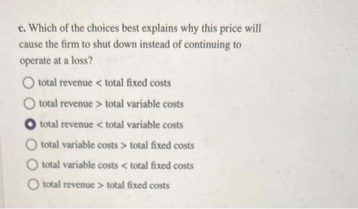 c. Which of the choices best explains why this price will
cause the firm to shut down instead of continuing to
operate at a loss?
total revenue < total fixed costs
O total revenue> total variable costs
total revenue < total variable costs
total variable costs > total fixed costs
total variable costs < total fixed costs
total revenue > total fixed costs