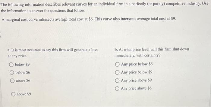 The following information describes relevant curves for an individual firm in a perfectly (or purely) competitive industry. Use
the information to answer the questions that follow.
A marginal cost curve intersects average total cost at $6. This curve also intersects average total cost at $9.
a. It is most accurate to say this firm will generate a loss
at any price
Obelow $9
below $6
above $6
O above $9
b. At what price level will this firm shut down.
immediately, with certainty?
O Any price below $6
O Any price below $9
O Any price above $9
Any price above $6