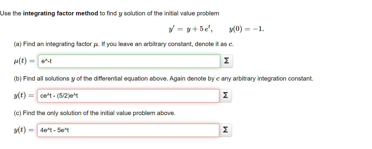 Use the integrating factor method to find y solution of the initial value problem
y' = y+5 e',
y(0) = -1.
(a) Find an integrating factor µ. If you leave an arbitrary constant, denote it as c.
µ(t) =
e^-t
Σ
(b) Find all solutions y of the differential equation above. Again denote by c any arbitrary integration constant.
y(t)
ce^t - (5/2)e^t
Σ
(c) Find the only solution of the initial value problem above.
y(t)
4e^t - 5e^t
Σ
