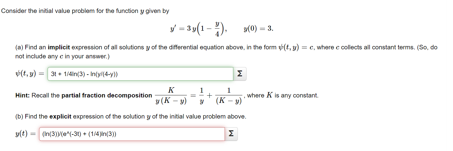 Consider the initial value problem for the function y given by
y – 3y(1 -).
y(0) = 3.
(a) Find an implicit expression of all solutions y of the differential equation above, in the form (t, y) = c, where c collects all constant terms. (So, do
not include any c in your answer.)
Þ(t, y) = | 3t + 1/4ln(3) - In(y/(4-y))
Σ
K
1
1
Hint: Recall the partial fraction decomposition
where K is any constant.
y (K – y)
(К — у)
(b) Find the explicit expression of the solution y of the initial value problem above.
y(t) =
(In(3))/(e^(-3t) + (1/4)ln(3))
Σ
