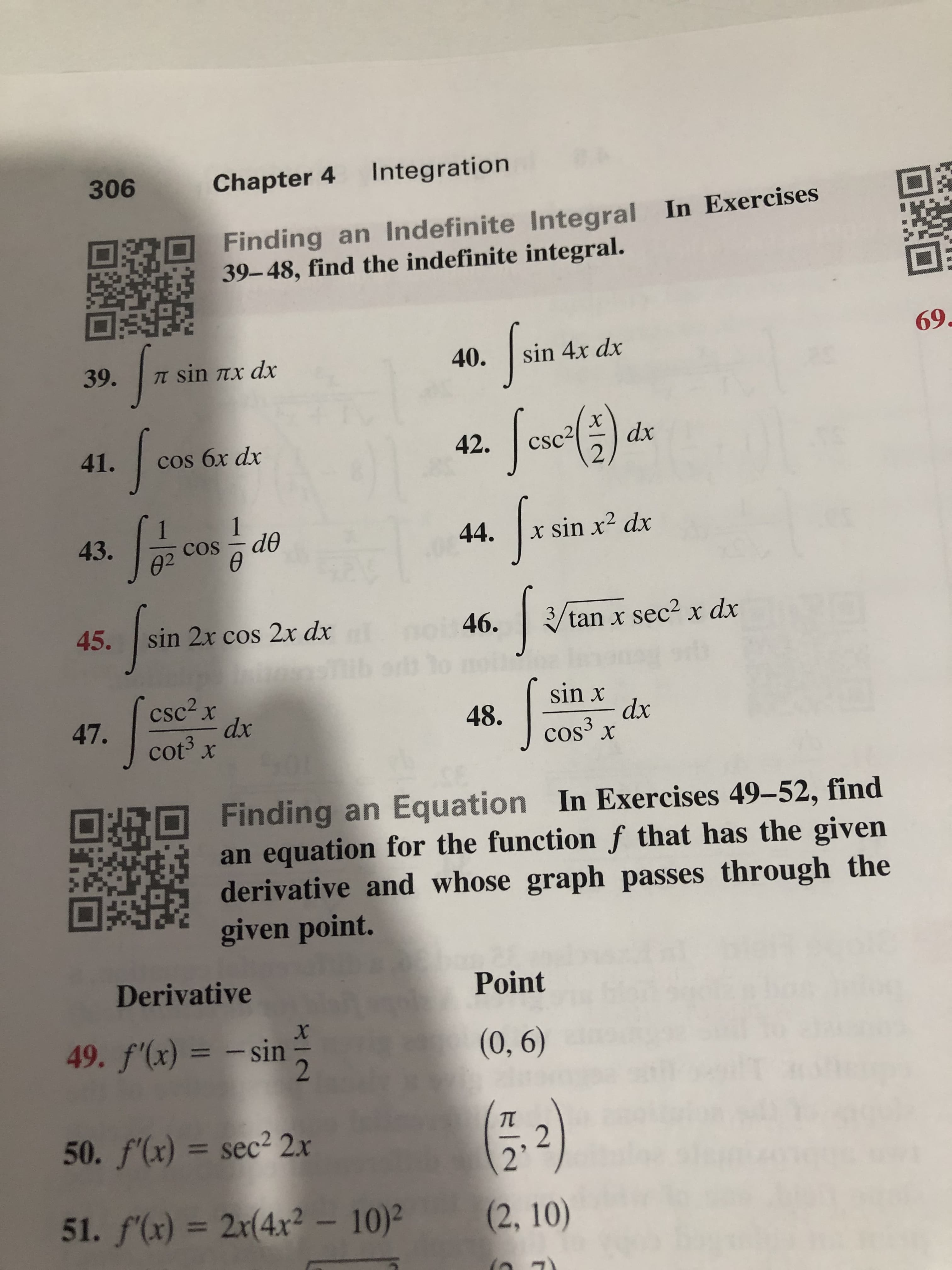Integration
Chapter 4
306
Finding an Indefinite Integral In Exercises
39-48, find the indefinite integral.
69
sin 4x dx
40.
TT sin Tx dx
39.
dx
csc2
42.
41.
cos бx dx
x sin x2 dx
44.
de
43.
COS
02
3
tan x sec2 x dx
46.
sin 2x cos 2x dx
45.
sin x
dx
cos3 x
csc2x
dx
cot3 x
48.
47.
Finding an Equation In Exercises 49-52, find
an equation for the function f that has the given
derivative and whose graph passes through the
given point.
Derivative
Point
(0, 6)
49. f(x)
- sin
11
=
50. f'(x) = sec2 2.x
2
51. f(x) = 2x(4x2- 10)2
(2, 10)
