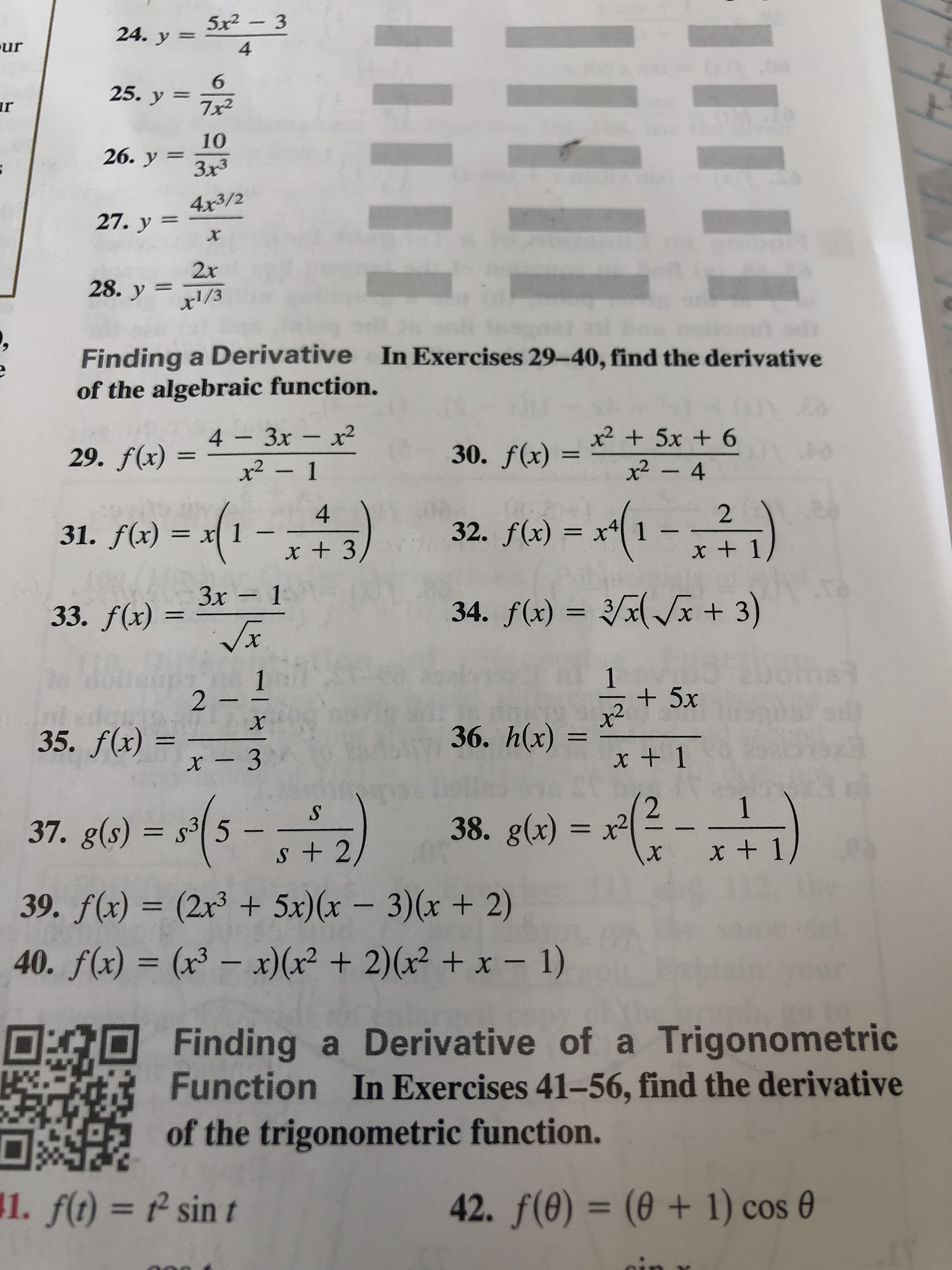 5x2-3
24. y=
ur
4
GRE
6
25. y
7x2
r
Io
10
26. y 3x3
Зx3
4x3/2
27. у 3
x
2x
28. y 1/3
Finding a Derivative In Exercises 29-40, find the derivative
of the algebraic function.
x25x + 6
x2- 4
4 - Зх - х2
30. f(x)
AS
29. f(x)
x2-1
-(-)
)
2
4
31. f(x)= x
32. f(x) =
x + 1
x + 3
Зх - 1
x + 3)
34. f(x) =
33. f(x)
x
1
2 -
+5x
X
36. h(x)
35. f(x) =
x + 1
x - 3
1
38. g(x) = x2
37. g(s) s35 -
S + 2
х
39. f(x) = (2x3 + 5x)(x - 3)(x + 2)
40. f(x) = (x3-x)(r2 + 2)(x2 +x - 1)
Finding a Derivative of a Trigonometric
Function In Exercises 41-56, find the derivative
of the trigonometric function.
42. f(e)= (0 + 1) cos
1. f(t)
sin t
44/
-12
