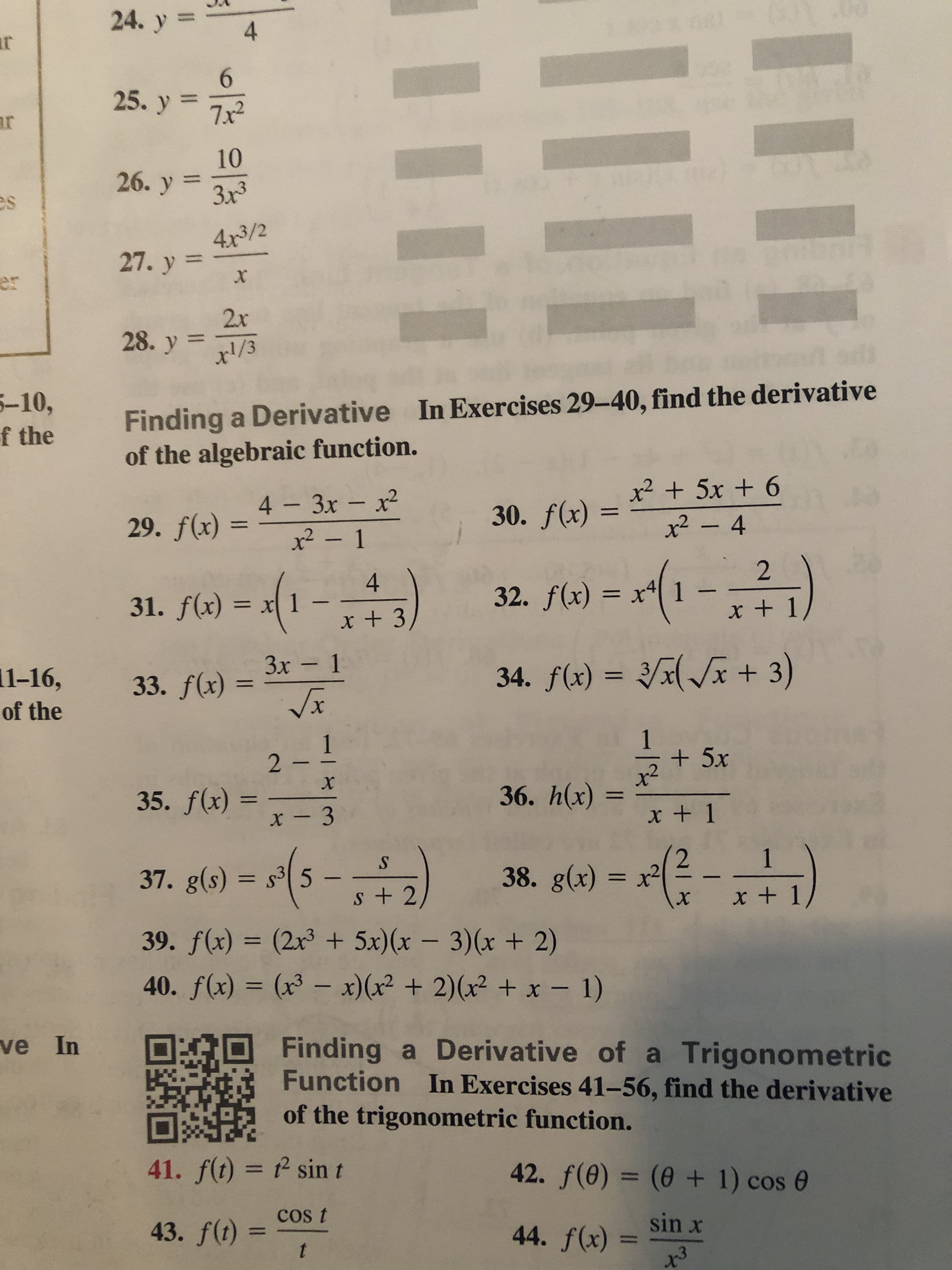 Ud
24. y
l
4
ar
6
25. y 7x2
ar
10
26. y 3x3
es
4x3/2
27. y
X
er
2x
28. y1/3
Finding a Derivative In Exercises 29-40, find the derivative
of the algebraic function.
-10,
f the
30. f(x) +5x + 6
x2-4
4 3x - x2
x2- 1
11
29. f(x)
2
4
32. f(x) x4
1
31. f(x)
x + 1
X
x +3
33. f(x) 3x- 1
Vx
Зх —
+3)
34. f(x)
1-16,
11
of the
1
+5x
1
2 -
х
36. h(x)
35. f(x) =
x +1
x - 3
- -)
1
S
38. g(x) = x
37. g(s) s3
+2
x + 1
X
39. f(x) (2x3 +5x)(x - 3)(x + 2)
40. f(x) (x3 - x)(x2 +2)(x2 + x - 1)
ve In
Finding a Derivative of a Trigonometric
Function In Exercises 41-56, find the derivative
of the trigonometric function.
42. f(0) (0 1) cos e
41. f(t) 2 sin t
sin x
44. f(x)
43. f(t) COS t
t
-12
