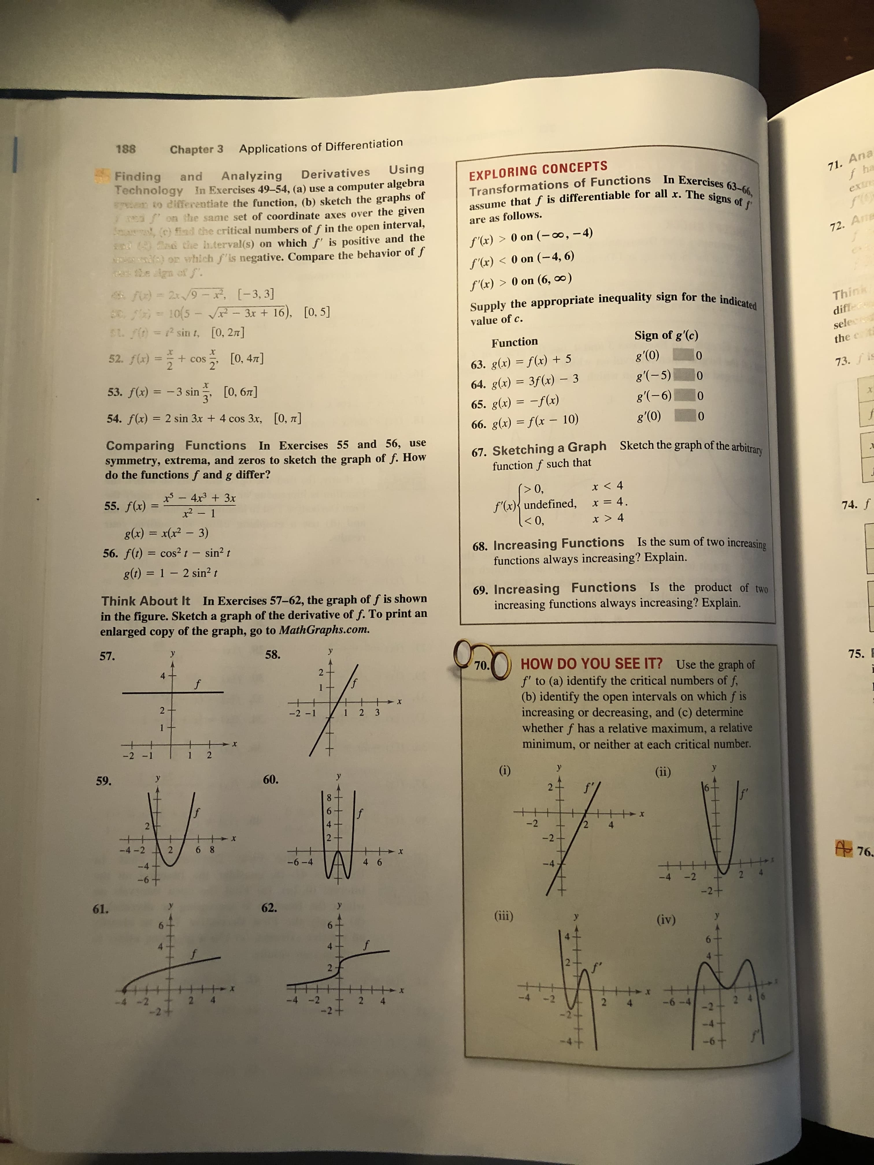 188
Chapter 3
Applications of Differentiation
71. Ana
f ha
Finding
Technology In Exercises 49-54, (a) use a computer algebra
an to diferentiate the function, (b) sketch the graphs of
2 3PEA om the same set of coordinate axes over the given
Sma (c) find the critical numbers of f in the open interval,
18 Gad chhe h.terval(s) on which f' is positive and the
)or which f'is negative. Compare the behavior of f
ca he ign off
Using
and
Analyzing
Derivatives
EXPLORING CONCEPTS
Transformations of Functions In Exercises 63-66,
assume that f is differentiable for all x. The signs of f
exin
are as follows.
72. An
f'(x) > 0 on (-0, -4)
f'(x) < 0 on (-4, 6)
f'(x)> 0 on (6, oo)
48 FO) = 2x/9- x, [-3, 3]
0 /) = 10(5 - 3x+ 16),
Think
differ
Supply the appropriate inequality sign for the indicated
[0, 5]
value of c.
SL f(D =2 sin t, [0, 2]
sele
Sign of g'(c)
Function
52. f)=2
-+cos [0, 47]
the
+COS
g'(0)
10
63. g(x) f(x) +5
73.fis
g'(-5)
53. f(x) 3 sin
0
64. g(x) 3f(x) - 3
[0, 67]
g'(-6)
0
65. g(x)f(x)
54. f(x) 2 sin 3x + 4 cos 3x, [0, 7T]
'(0)
0
66. g(x) = f(x - 10)
Comparing FunctionsIn Exercises 55 and 56, use
symmetry, extrema, and zeros to sketch the graph of f. How
do the functions f and g differ?
Sketch the graph of the arbitrary
67. Sketchinga Graph
function f such that
-4x3 3x
0,
x < 4
55. f(x) =
f'(x){undefined,
x2- 1
x = 4.
74. f
<0,
x > 4
g(x) = x(x2 - 3)
56. f(t) cos2t- sin2 t
Is the sum of two increasing
68. Increasing Functions
functions always increasing? Explain.
1
1 - 2 sin2 t
g(t)
69. Increasing Functions Is the product of two
increasing functions always increasing? Explain.
Think About It In Exercises 57-62, the graph of f is shown
in the figure. Sketch a graph of the derivative of f. To print an
enlarged copy of the graph, go to MathGraphs.com
57.
y
58.
y
. HOW DO YOU SEE IT? Use the graph of
f' to (a) identify the critical numbers of f
(b) identify the open intervals on which f is
increasing or decreasing, and (c) determine
whether f has a relative maximum, a relative
minimum, or neither at each critical number.
75.
4
2
f
f
1
++
2 -
-2 -1
1
2 3
1
++
-2 -1
+
1 2
(i)
59.
y
60.
(ii)
f'
2.
f
6
2
4
-2
2
4
+
-4-2
2
-2-
6 8
A 76.
-6-4
-4+
4 6
-4
-6+
2
-4
-2
-2+
61.
62.
y
(ii)
6-
(iv)
4
2
2 4
-4 -2
2 4
-2
2 46
2 4
-2 +
-6-4
-2
-6+
4t
2
2
