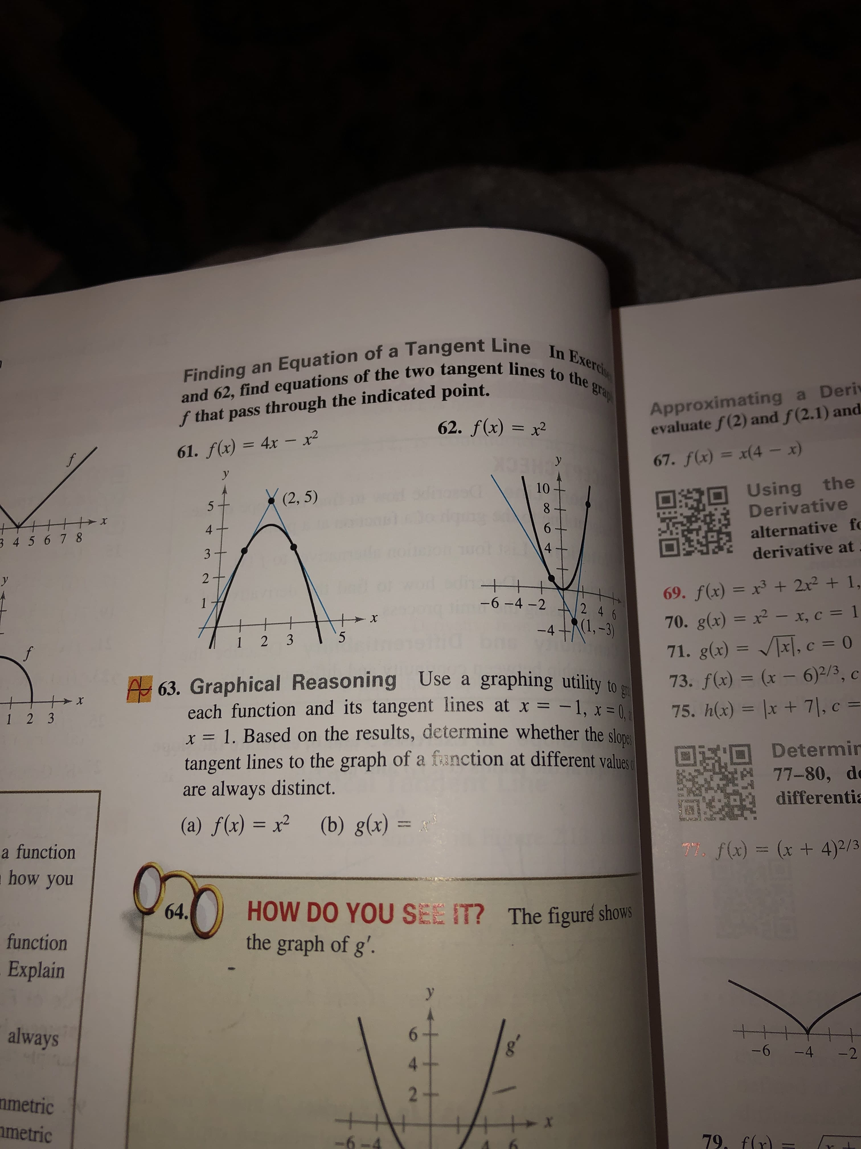 Finding an Equation of a Tangent Line In Exercis
and 62, find equations of the two tangent lines to the grap
Approximating a Deri
evaluate f(2) and f(2.1) and
f that pass through the indicated point.
62. f(x) = x2
61. f(x) = 4x- x2
67. f(x) = x(4 - x
y
у
Using the
Derivative
10
(2, 5)
8
6
4
alternative fe
3 45 6 78
4
derivative at
3+
wwwe
2
y
69. f(x) = x3 + 2x2 + 1,
-6-4 -2
2 4 6
70. g(x) = x2 - x, c = 1
-X
RI,-3)
-4
5
1 2 3
71. g(x) = x, c = 0
f
A 63. Graphical Reasoning Use a
each function and its tangent lines at x = -1, x =
x =1. Based on the results, determine whether the slane
tangent lines to the graph of a fanction at different values
always distinct.
graphing utility to
73. f(x) = (x - 6)2/3, c
x
75. h(x) = lx +7|, c =
C
1 2 3
Determir
77-80, de
are
differentia
(b) g(x) =
(a) f(x) x
TY f(x)(x + 4)2/3
a function
how you
HOW DO YOU SEE IT? The figuré shows
the graph of g'.
64.
function
Explain
+t
always
-6
-4
-2
4
2+
nmetric
metric
79, f(r
-6-4
ob
151
