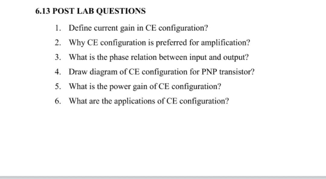 6.13 POST LAB QUESTIONS
1. Define current gain in CE configuration?
2. Why CE configuration is preferred for amplification?
3. What is the phase relation between input and output?
4. Draw diagram of CE configuration for PNP transistor?
5. What is the power gain of CE configuration?
6. What are the applications of CE configuration?
