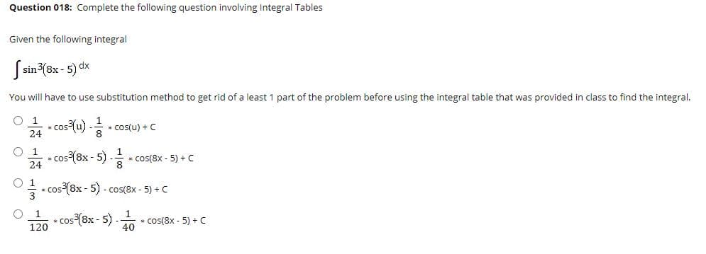 * cos (u) -
Question 018: Complete the following question involving Integral Tables
Given the following integral
S sin (8x - 5) dx
You will have to use substitution method to get rid of a least 1 part of the problem before using the integral table that was provided in class to find the integral.
O 1
* cos(u) + C
24
O 1
* cos (8x - 5) - * cos(8x - 5) + c
24
O 1
* cos (8x - 5) - cos(8x - 5) + C
1
cos {8x - 5) -
* cos(8x - 5) + C
40
120
