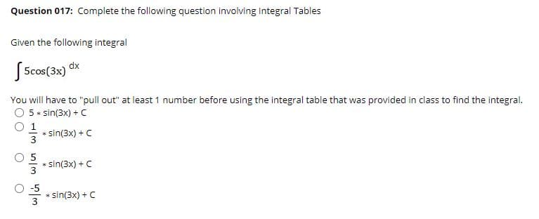 Question 017: Complete the following question involving Integral Tables
Given the following integral
J 5cos(3x) dx
You will have to "pull out" at least 1 number before using the integral table that was provided in class to find the integral.
5* sin(3x) + C
O 1
sin(3x) +C
* sin(3x) + C
-5
sin(3x) + C
3
