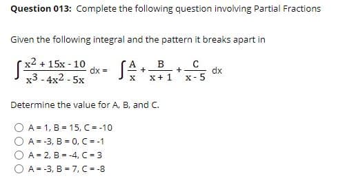 Question 013: Complete the following question involving Partial Fractions
Given the following integral and the pattern it breaks apart in
x2 + 15x - 10
dx =
(A
x+ 1
B
+
dx
X-5
+
х3 -4x2 -5х
Determine the value for A, B, and C.
A = 1, B = 15, C = -10
A = -3, B = 0, C = -1
A = 2, B = -4, C = 3
O A = -3, B = 7, C = -8
