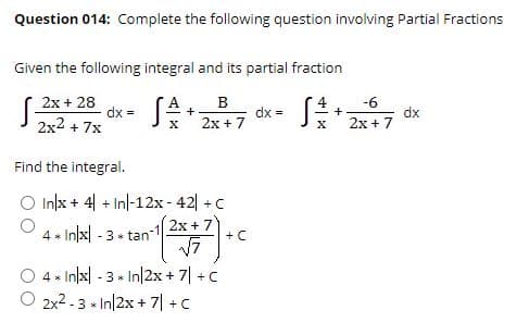 Question 014: Complete the following question involving Partial Fractions
Given the following integral and its partial fraction
2x + 28
-6
dx =
2x2 + 7x
S* 2x +7
dx =
dx
2x + 7
+
Find the integral.
O Inlx + 4| + Inl-12x - 42| +C
4 . In/x|
2x + 7
+ C
-3 * tan
4 * In/x| - 3 » In|2x+ 7| +C
○ 2x2.3-In12x + 기 +C
