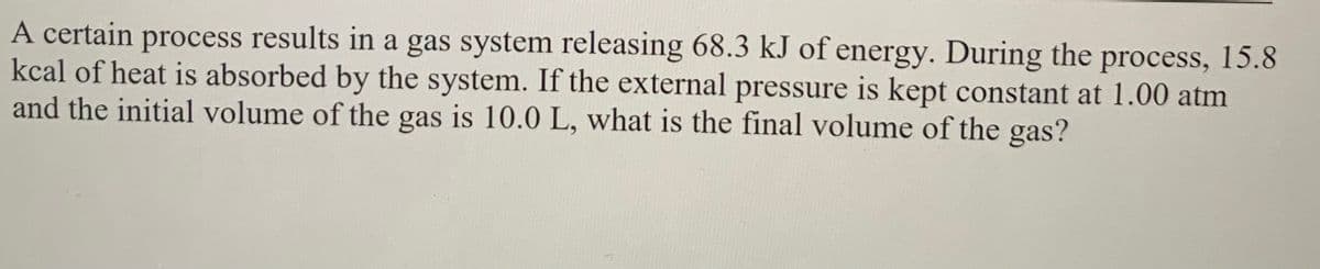A certain process results in a gas system releasing 68.3 kJ of energy. During the process, 15.8
kcal of heat is absorbed by the system. If the external pressure is kept constant at 1.00 atm
and the initial volume of the gas is 10.0 L, what is the final volume of the gas?
