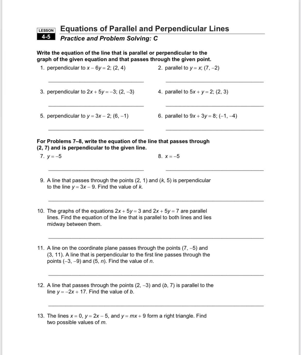 LESSON Equations of Parallel and Perpendicular Lines
4-5 Practice and Problem Solving: C
Write the equation of the line that is parallel or perpendicular to the
graph of the given equation and that passes through the given point.
1. perpendicular to x - 6y= 2; (2, 4)
2. parallel to y = x; (7,-2)
3. perpendicular to 2x + 5y = -3; (2, -3)
5. perpendicular to y = 3x - 2; (6, –1)
4. parallel to 5x + y = 2; (2, 3)
6. parallel to 9x + 3y = 8; (-1,-4)
For Problems 7-8, write the equation of the line that passes through
(2,7) and is perpendicular to the given line.
7. y = -5
8. X=-5
9. A line that passes through the points (2, 1) and (k, 5) is perpendicular
to the line y = 3x - 9. Find the value of k.
10. The graphs of the equations 2x + 5y = 3 and 2x + 5y = 7 are parallel
lines. Find the equation of the line that is parallel to both lines and lies
midway between them.
11. A line on the coordinate plane passes through the points (7, -5) and
(3, 11). A line that is perpendicular to the first line passes through the
points (-3,-9) and (5, n). Find the value of n.
12. A line that passes through the points (2, -3) and (b, 7) is parallel to the
line y = -2x + 17. Find the value of b.
13. The lines x = 0, y = 2x - 5, and y = mx + 9 form a right triangle. Find
two possible values of m.