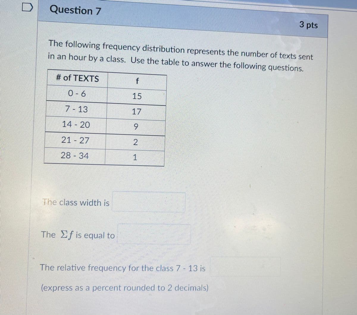 Question 7
3 pts
The following frequency distribution represents the number of texts sent
in an hour by a class. Use the table to answer the following questions.
# of TEXTS
f
0- 6
15
7 - 13
17
14 20
6.
21 27
28 34
The class width is
The Ef is equal to
The relative frequency for the class 7- 13 is
(express as a percent rounded to 2 decimals)
2.
1.
