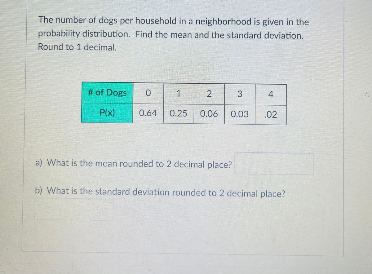 The number of dogs per household in a neighborhood is given in the
probability distribution. Find the mean and the standard deviation.
Round to 1 decimal.
# of Dogs
1
4
P(x)
0.64
0.25
0.06
0.03
.02
a) What is the mean rounded to 2 decimal place?
b) What is the standard deviation rounded to 2 decimal place?
3.
2.
