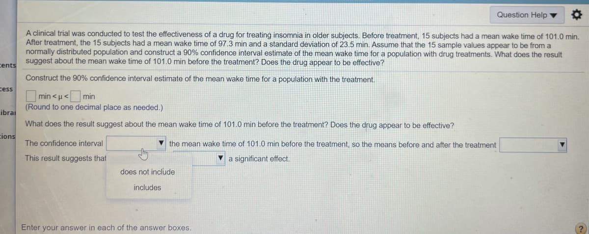 Question Help ▼
A clinical trial was conducted to test the effectiveness of a drug for treating insomnia in older subjects. Before treatment, 15 subjects had a mean wake time of 101.0 min.
After treatment, the 15 subjects had a mean wake time of 97.3 min and a standard deviation of 23.5 min. Assume that the 15 sample values appear to be from a
normally distributed population and construct a 90% confidence interval estimate of the mean wake time for a population with drug treatments. What does the result
suggest about the mean wake time of 101.0 min before the treatment? Does the drug appear to be effective?
cents
Construct the 90% confidence interval estimate of the mean wake time for a population with the treatment.
cess
min <µ<min
(Round to one decimal place as needed.)
ibrai
What does the result suggest about the mean wake time of 101.0 min before the treatment? Does the drug appear to be effective?
cions
The confidence interval
the mean wake time of 101.0 min before the treatment, so the means before and after the treatment
This result suggests that
a significant effect.
does not include
includes
Enter your answer in each of the answer boxes.
