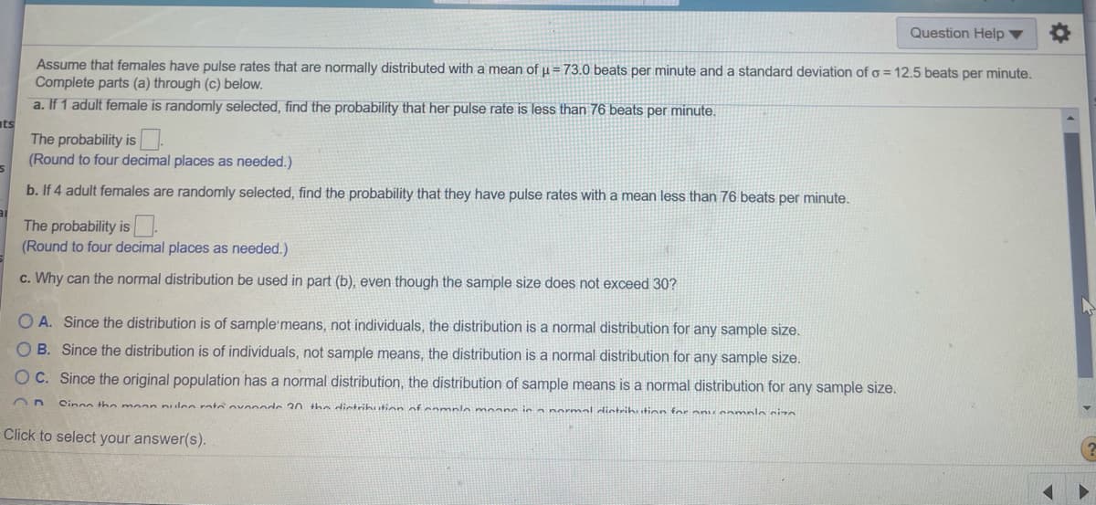 Question Help ▼
Assume that females have pulse rates that are normally distributed with a mean of u = 73.0 beats per minute and a standard deviation of o = 12.5 beats per minute.
Complete parts (a) through (c) below.
a. If 1 adult female is randomly selected, find the probability that her pulse rate is less than 76 beats per minute.
ts
The probability is.
(Round to four decimal places as needed.)
b. If 4 adult females are randomly selected, find the probability that they have pulse rates with a mean less than 76 beats per minute.
The probability is .
(Round to four decimal places as needed.)
c. Why can the normal distribution be used in part (b), even though the sample size does not exceed 30?
OA. Since the distribution is of sample'means, not individuals, the distribution is a normal distribution for any sample size.
O B. Since the distribution is of individuals, not sample means, the distribution is a normal distribution for any sample size.
O C. Since the original population has a normal distribution, the distribution of sample means is a normal distribution for any sample size.
Cinon the moan nulee rote ovnnnde 30 the dictrihution of nomple moane ie a normal ditrihition for anu eomnlo siza
Click to select your answer(s).
