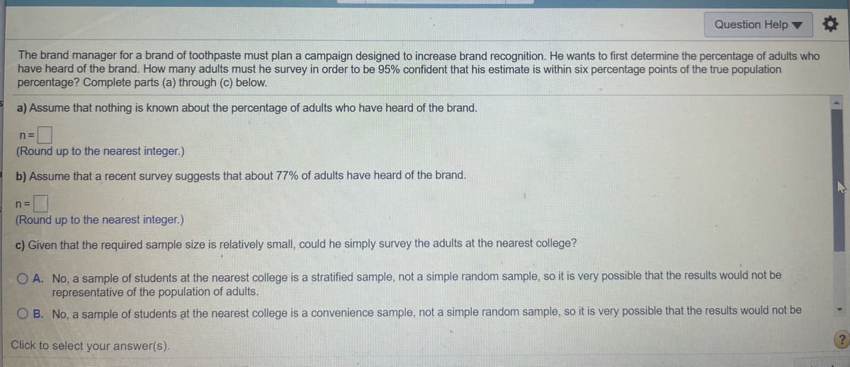 Question Help v
The brand manager for a brand of toothpaste must plan a campaign designed to increase brand recognition. He wants to first determine the percentage of adults who
have heard of the brand. How many adults must he survey in order to be 95% confident that his estimate is within six percentage points of the true population
percentage? Complete parts (a) through (c) below.
a) Assume that nothing is known about the percentage of adults who have heard of the brand.
n =
(Round up to the nearest integer.)
b) Assume that a recent survey suggests that about 77% of adults have heard of the brand.
n =
(Round up to the nearest integer.)
c) Given that the required sample size is relatively small, could he simply survey the adults at the nearest college?
O A. No, a sample of students at the nearest college is a stratified sample, not a simple random sample, so it is very possible that the results would not be
representative of the population of adults.
O B. No, a sample of students at the nearest college is a convenience sample, not a simple random sample, so it is very possible that the results would not be
Click to select your answer(s).
(?
