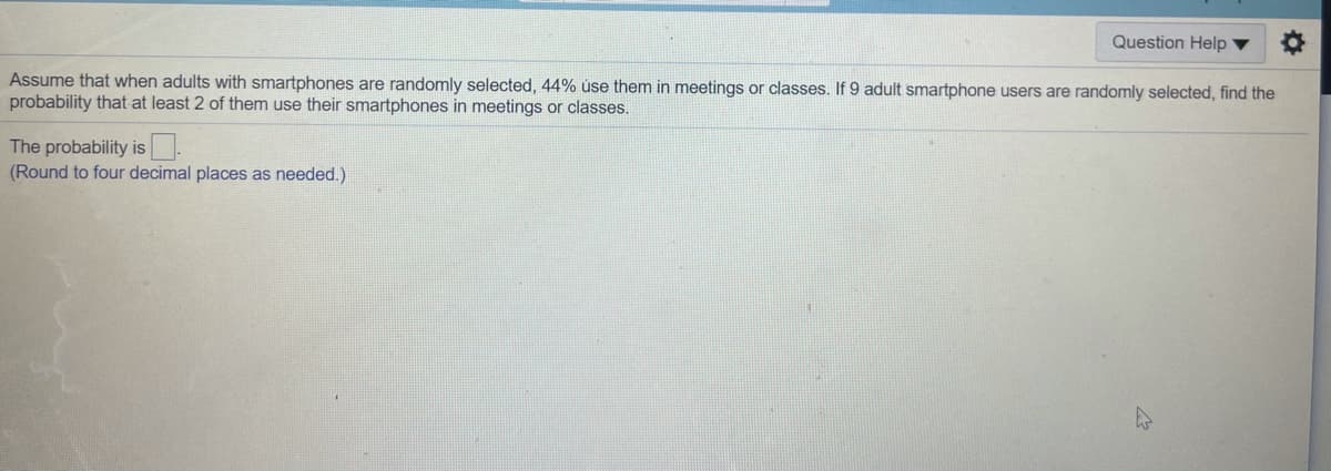 Question Help ▼
Assume that when adults with smartphones are randomly selected, 44% úse them in meetings or classes. If 9 adult smartphone users are randomly selected, find the
probability that at least 2 of them use their smartphones in meetings or classes.
The probability is.
(Round to four decimal places as needed.)
