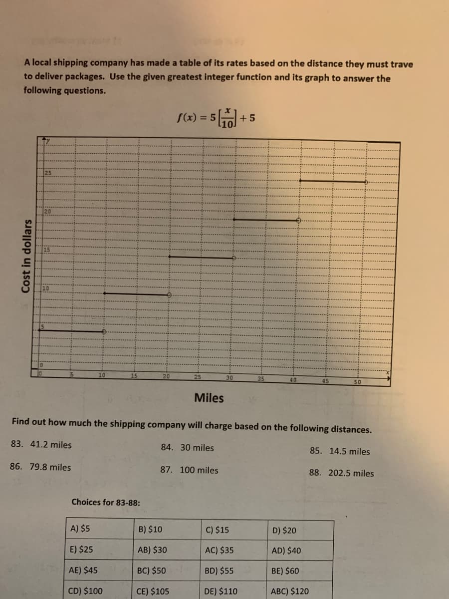A local shipping company has made a table of its rates based on the distance they must trave
to deliver packages. Use the given greatest integer function and its graph to answer the
following questions.
f(x) = 5
+ 5
20
10
10
15
20
25
30
35
45
50
Miles
Find out how much the shipping company will charge based on the following distances.
83. 41.2 miles
84. 30 miles
85. 14.5 miles
86. 79.8 miles
87. 100 miles
88. 202.5 miles
Choices for 83-88:
A) $5
B) $10
C) $15
D) $20
E) $25
AB) $30
AC) $35
AD) $40
AE) $45
BC) $50
BD) $55
BE) $60
CD) $100
CE) $105
DE) $110
ABC) $120
Cost in dollars
