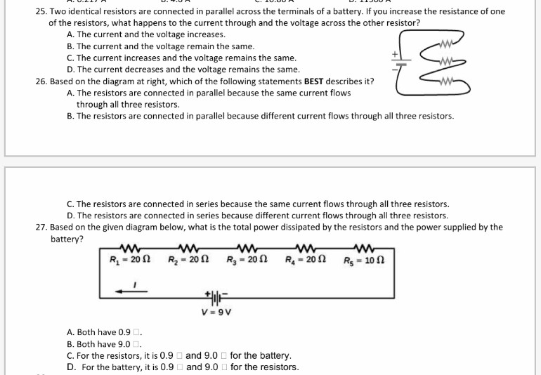25. Two identical resistors are connected in parallel across the terminals of a battery. If you increase the resistance of one
of the resistors, what happens to the current through and the voltage across the other resistor?
A. The current and the voltage increases.
B. The current and the voltage remain the same.
C. The current increases and the voltage remains the same.
D. The current decreases and the voltage remains the same.
26. Based on the diagram at right, which of the following statements BEST describes it?
A. The resistors are connected in parallel because the same current flows
through all three resistors.
B. The resistors are connected in parallel because different current flows through all three resistors.
C. The resistors are connected in series because the same current flows through all three resistors.
D. The resistors are connected in series because different current flows through all three resistors.
27. Based on the given diagram below, what is the total power dissipated by the resistors and the power supplied by the
battery?
R = 20
R - 20 1
R= 20 N
ww
Rs - 10 n
R - 20 1
V = 9V
A. Both have 0.9 O.
B. Both have 9.0 D.
C. For the resistors, it is 0.9 D and 9.0 O for the battery.
D. For the battery, it is 0.9 D and 9.0 O for the resistors.

