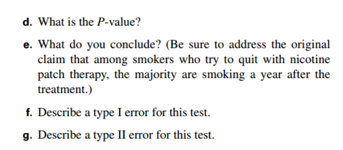 d. What is the P-value?
e. What do you conclude? (Be sure to address the original
claim that among smokers who try to quit with nicotine
patch therapy, the majority are smoking a year after the
treatment.)
f. Describe a type I error for this test.
g. Describe a type II error for this test.
