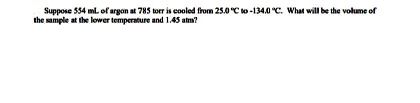 Suppose 554 mL of argon at 785 torr is cooled from 25.0 °C to -134.0 °C. What will be the volume of
the sample at the lower temperature and 1.45 atm?
