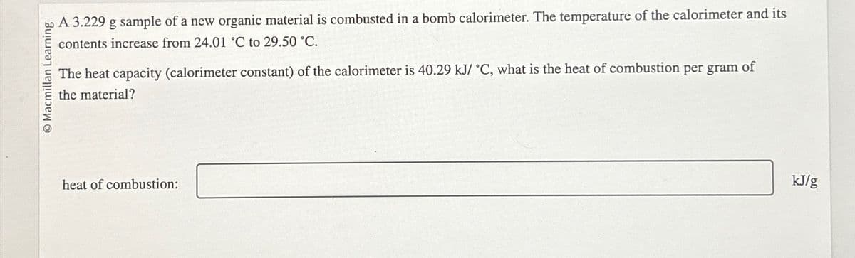 O Macmillan Learning
A 3.229 g sample of a new organic material is combusted in a bomb calorimeter. The temperature of the calorimeter and its
contents increase from 24.01 °C to 29.50 °C.
The heat capacity (calorimeter constant) of the calorimeter is 40.29 kJ/ °C, what is the heat of combustion per gram of
the material?
heat of combustion:
kJ/g