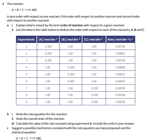 2 The reaction
A +B+C→ ABC
is zero order with respect to one reactant, first order with respect to another reactant and second order
with respect to another reactant.
a i Explain what is meant by the term order of reaction with respect to a given reactant.
ii Use the data in the table below to deduce the order with respect to each of the reactants, A, Band C.
Experiment [A]/mol dm- (B]/moldm- (C]/moldm3 Rate/mol dm-35-1
0.100
1.00
1.00
0.00783
2
0.200
1.00
1.00
0.00802
0.300
1.00
1.00
0.00796
4
1.00
0.100
1.00
0.00008
5
1.00
0.200
1.00
0.00031
1.00
0.300
1.00
0.00073
7
1.00
1.00
0.100
0.00078
1.00
1.00
0.200
0.00158
9
1.00
1.00
0.300
0.00236
bi Write the rate equation for this reaction.
ii State the overall order of the reaction.
i Calculate the value of the rate constant using experiment 6. Include the units in your answer.
c Suggest a possible mechanism consistent with the rate equation you have proposed and the
chemical equation
A+B+C ABC
