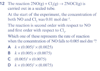 12 The reaction 2NO(g) + Cl,(g) → 2NOCI(g) is
carried out in a sealed tube.
At the start of the experiment, the concentration of
both NO and Cl, was 0.01 mol dm²³.
The reaction is second order with respect to NO
and first order with respect to Cl,.
Which one of these represents the rate of reaction
when the concentration of NO falls to 0.005 mol dm-?
A kx(0.005) × (0.0025)
в кx(0.005)х (0.0075)
C (0.005) x (0.0075)
D kx (0.005) × (0.0075)
