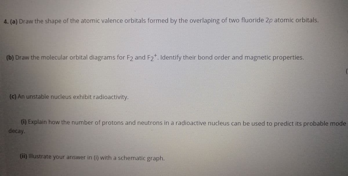 4. (a) Draw the shape of the atomic valence orbitals formed by the overlaping of two fluoride 2p atomic orbitals.
(b) Draw the molecular orbital diagrams for F2 and F2*. Identify their bond order and magnetic properties.
(c) An unstable nucleus exhibit radioactivity.
(i) Explain how the number of protons and neutrons in a radioactive nucleus can be used to predict its probable mode
decay.
(ii) Illustrate your answer in (i) with a schematic graph.
