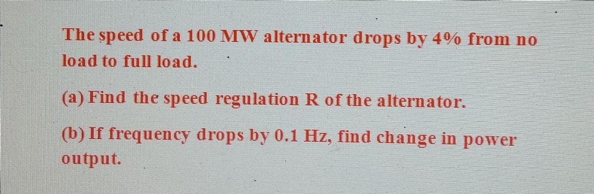 The speed of a 100 MW alternator drops by 4% from no
load to full load.
(a) Find the speed regulation R of the alternator.
(b) If frequency drops by 0.1 Hz, find change in power
output.