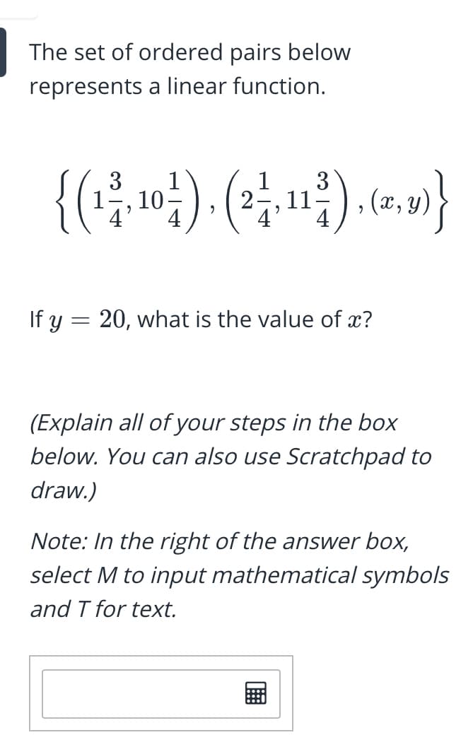 The set of ordered pairs below
represents a linear function.
3
1
10
4
1
3
1
, (x,;
If y = 20, what is the value of x?
(Explain all of your steps in the box
below. You can also use Scratchpad to
draw.)
Note: In the right of the answer box,
select M to input mathematical symbols
and T for text.
画
