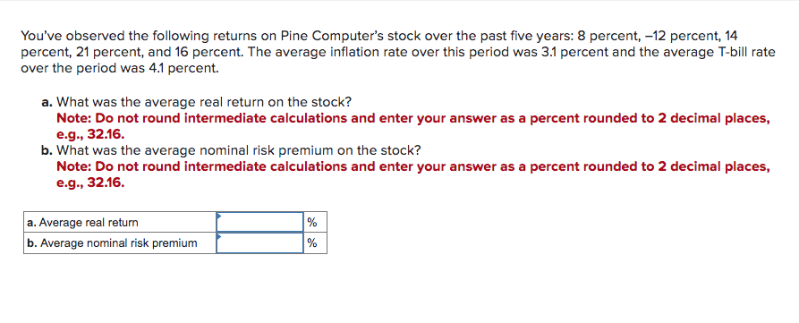 You've observed the following returns on Pine Computer's stock over the past five years: 8 percent, -12 percent, 14
percent, 21 percent, and 16 percent. The average inflation rate over this period was 3.1 percent and the average T-bill rate
over the period was 4.1 percent.
a. What was the average real return on the stock?
Note: Do not round intermediate calculations and enter your answer as a percent rounded to 2 decimal places,
e.g., 32.16.
b. What was the average nominal risk premium on the stock?
Note: Do not round intermediate calculations and enter your answer as a percent rounded to 2 decimal places,
e.g., 32.16.
a. Average real return
b. Average nominal risk premium
%
%