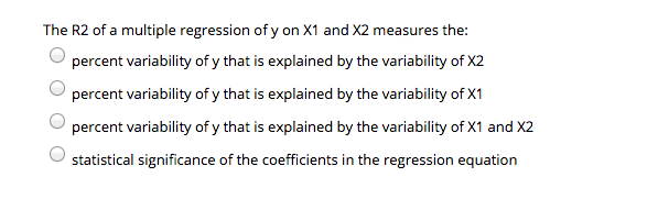 The R2 of a multiple regression of y on X1 and X2 measures the:
percent variability of y that is explained by the variability of X2
percent variability of y that is explained by the variability of X1
percent variability of y that is explained by the variability of X1 and X2
statistical significance of the coefficients in the regression equation
