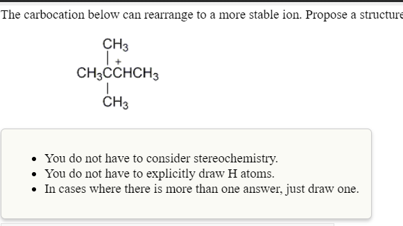 The carbocation below can rearrange to a more stable ion. Propose a structure
CH3
| +
CH3ČCHCH3
ČH3
• You do not have to consider stereochemistry.
• You do not have to explicitly draw H atoms.
• In cases where there is more than one answer, just draw one.
