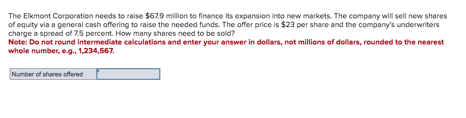 The Elkmont Corporation needs to raise $67.9 million to finance its expansion into new markets. The company will sell new shares
of equity via a general cash offering to raise the needed funds. The offer price is $23 per share and the company's underwriters
charge a spread of 7.5 percent. How many shares need to be sold?
Note: Do not round intermediate calculations and enter your answer in dollars, not millions of dollars, rounded to the nearest
whole number, e.g., 1,234,567.
Number of shares offered